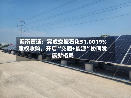 海南高速：完成交控石化51.0019%股权收购	，开启“交通+能源	”协同发展新格局-第2张图片