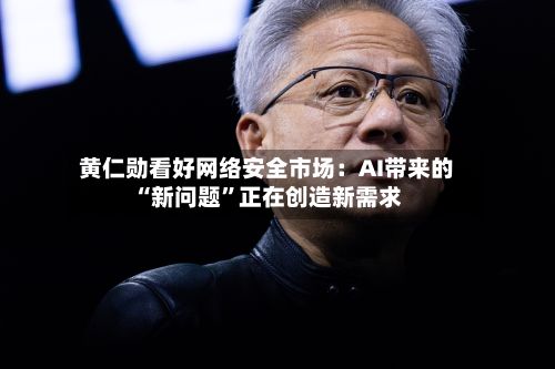 黄仁勋看好网络安全市场：AI带来的“新问题”正在创造新需求-第2张图片