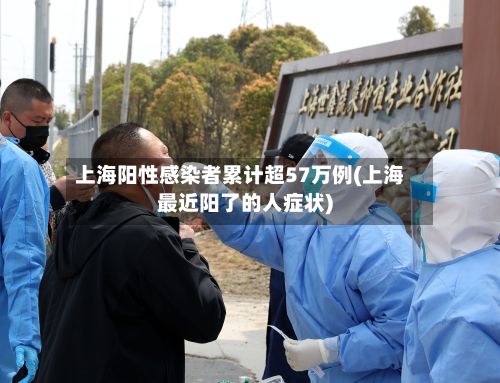 上海阳性感染者累计超57万例(上海最近阳了的人症状)