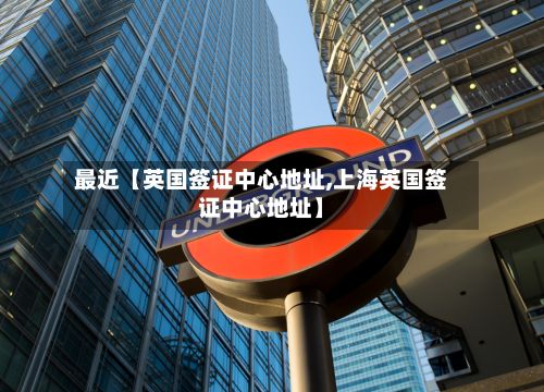 最近【英国签证中心地址,上海英国签证中心地址】