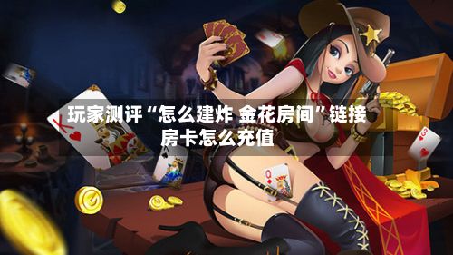 玩家测评“怎么建炸 金花房间”链接房卡怎么充值-第2张图片