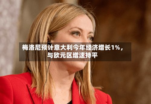 梅洛尼预计意大利今年经济增长1%，与欧元区增速持平-第3张图片