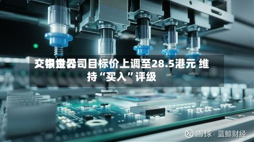 交银世界：中金公司目标价上调至28.5港元 维持“买入”评级-第1张图片