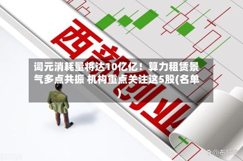 词元消耗量将达10亿亿!算力租赁景气多点共振 机构重点关注这5股(名单)