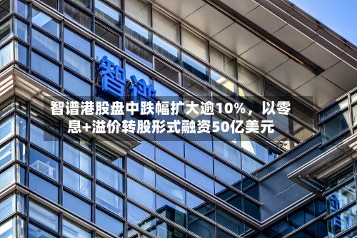 智谱港股盘中跌幅扩大逾10%	，以零息+溢价转股形式融资50亿美元-第2张图片