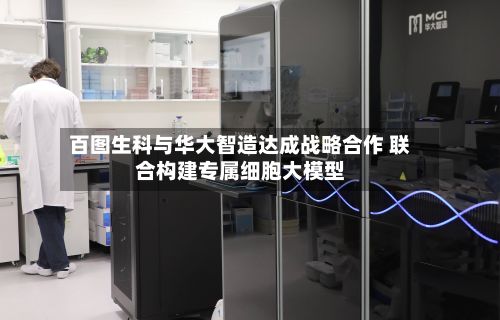 百图生科与华大智造达成战略合作 联合构建专属细胞大模型