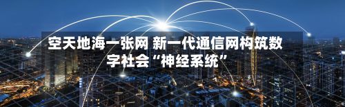 空天地海一张网 新一代通信网构筑数字社会“神经系统”-第2张图片