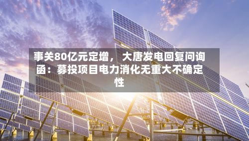 事关80亿元定增	， 大唐发电回复问询函：募投项目电力消化无重大不确定性-第2张图片