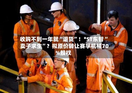 收购不到一年就“退货”！*ST东智“卖子求生”？拟原价转让赛孚机械70%股权-第2张图片
