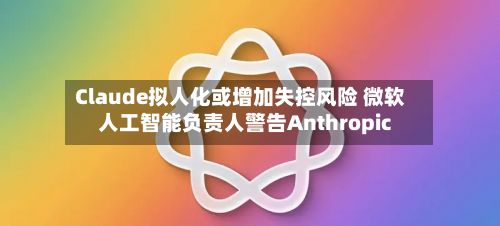 Claude拟人化或增加失控风险 微软人工智能负责人警告Anthropic-第2张图片
