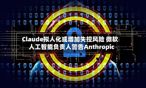 Claude拟人化或增加失控风险 微软人工智能负责人警告Anthropic-第1张图片