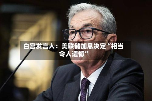 白宫发言人：美联储加息决定“相当令人遗憾”-第2张图片