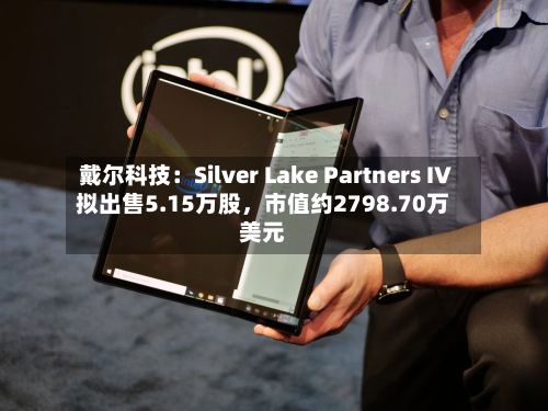 戴尔科技:Silver Lake Partners IV拟出售5.15万股,市值约2798.70万美元