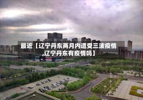 最近【辽宁丹东两月内遭受三波疫情,辽宁丹东有疫情吗】