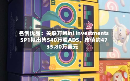 名创优品：关联方Mini Investments SP1拟出售540万股ADS，市值约4735.80万美元-第2张图片