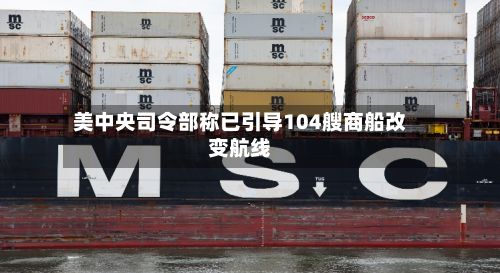美中央司令部称已引导104艘商船改变航线-第1张图片