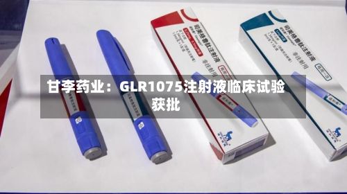 甘李药业:GLR1075注射液临床试验获批-第2张图片