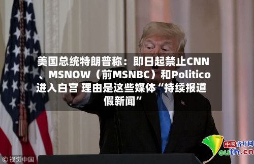 美国总统特朗普称：即日起禁止CNN、MSNOW（前MSNBC）和Politico进入白宫 理由是这些媒体“持续报道假新闻”