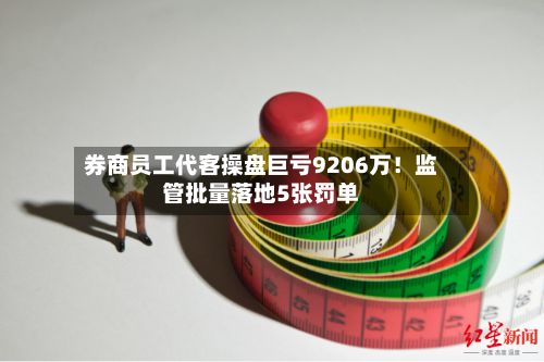 券商员工代客操盘巨亏9206万！监管批量落地5张罚单