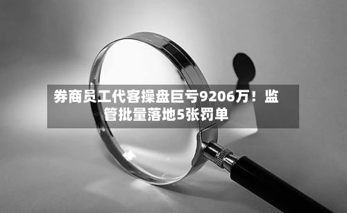 券商员工代客操盘巨亏9206万!监管批量落地5张罚单-第2张图片