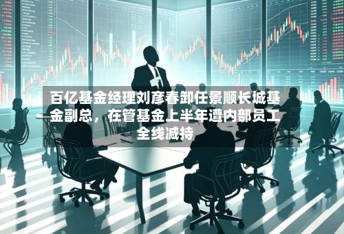百亿基金经理刘彦春卸任景顺长城基金副总，在管基金上半年遭内部员工全线减持-第3张图片
