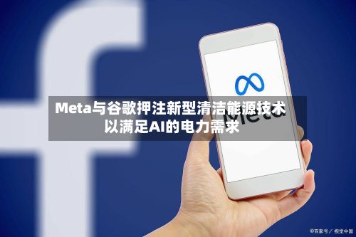 Meta与谷歌押注新型清洁能源技术 以满足AI的电力需求-第2张图片