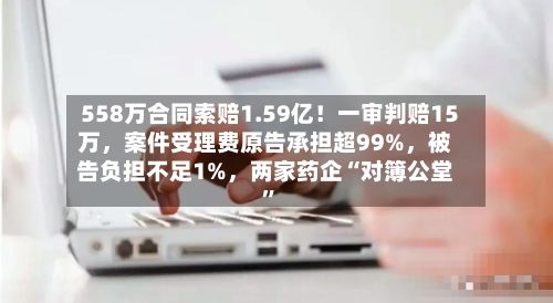 558万合同索赔1.59亿！一审判赔15万，案件受理费原告承担超99%，被告负担不足1%，两家药企“对簿公堂”