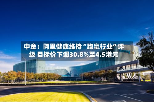 中金：阿里健康维持“跑赢行业”评级 目标价下调30.8%至4.5港元-第2张图片