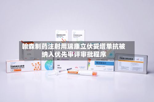 翰森制药注射用瑞康立伏妥塔单抗被纳入优先审评审批程序