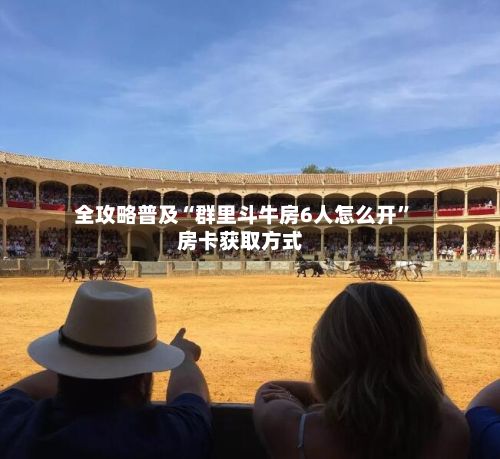 全攻略普及“群里斗牛房6人怎么开	”房卡获取方式-第2张图片