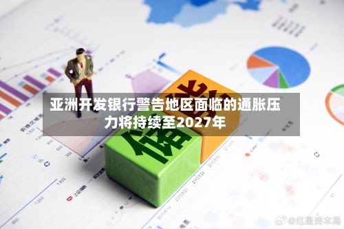 亚洲开发银行警告地区面临的通胀压力将持续至2027年