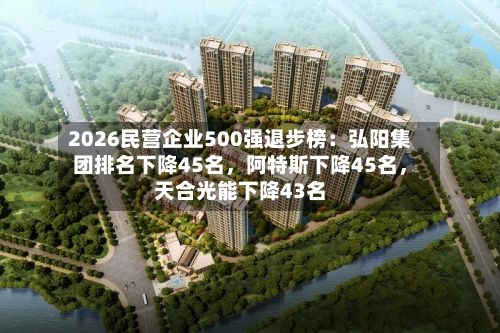 2026民营企业500强退步榜:弘阳集团排名下降45名,阿特斯下降45名,天合光能下降43名